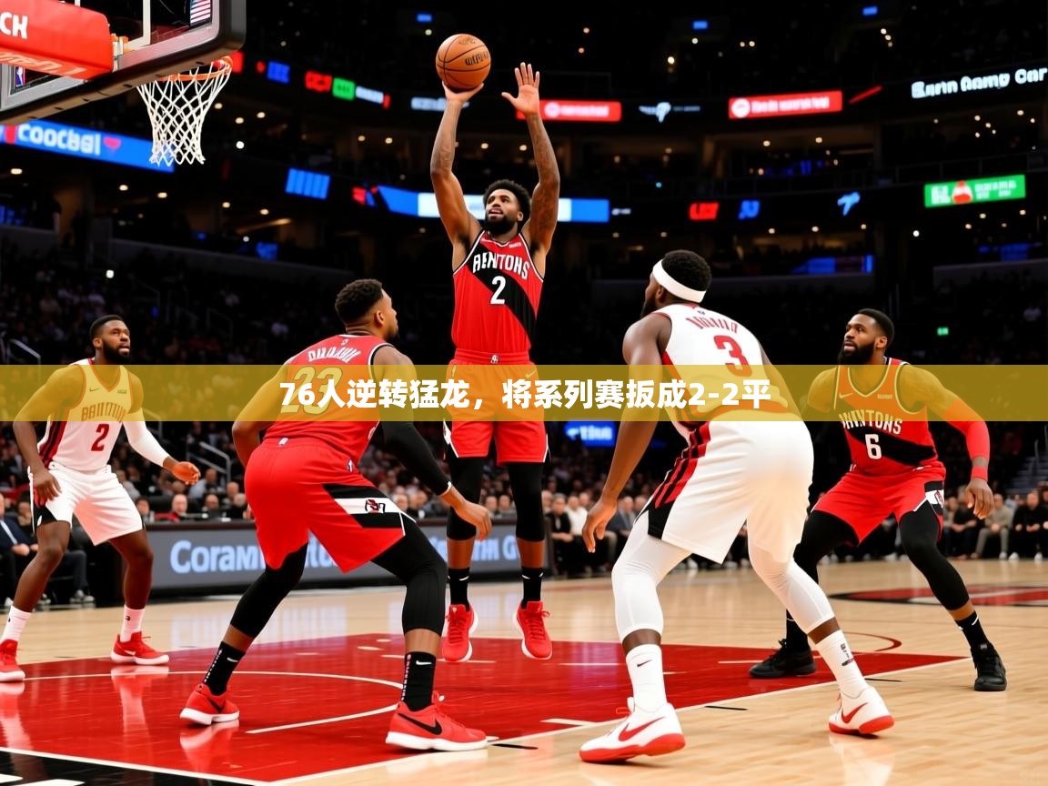 2025米兰体育官网入口76人逆转猛龙,将系列赛扳成2-2平 第3张